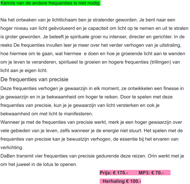 Kennis van de andere frequenties is niet nodig.  Na het ontwaken van je lichtlichaam ben je stralender geworden. Je bent naar een  hoger niveau van licht geëvolueerd en je capaciteit om licht op te nemen en uit te stralen  is groter geworden. Je beleeft je spirituele groei nu intenser, directer en gerichter. In de  reeks De frequenties invullen leer je meer over het verder verhogen van je uitstraling,  hoe hiermee om te gaan, wat hiermee te doen en hoe je groeiende licht aan te wenden  om je leven te veranderen, spiritueel te groeien en hogere frequenties (trillingen) van  licht aan je eigen licht. De frequenties van precisie Deze frequenties verhogen je gewaarzijn in elk moment, ze ontwikkelen een finesse in  je gewaarzijn en in je bekwaamheid om hoger te reiken. Door te spelen met deze  frequenties van precisie, kun je je gewaarzijn van licht versterken en ook je  bekwaamheid om met licht te manifesteren. Wanneer je met de frequenties van precisie werkt, merk je een hoger gewaarzijn over  vele gebieden van je leven, zelfs wanneer je de energie niet stuurt. Het spelen met de  frequenties van precisie kan je bewustzijn verhogen, de essentie bij het ervaren van  verlichting. DaBen transmit vier frequenties van precisie gedurende deze reizen. Orin werkt met je  om het juweel in de lotus te openen. Prijs: € 170.-        MP3: € 70.-	 	Herhaling € 100.-